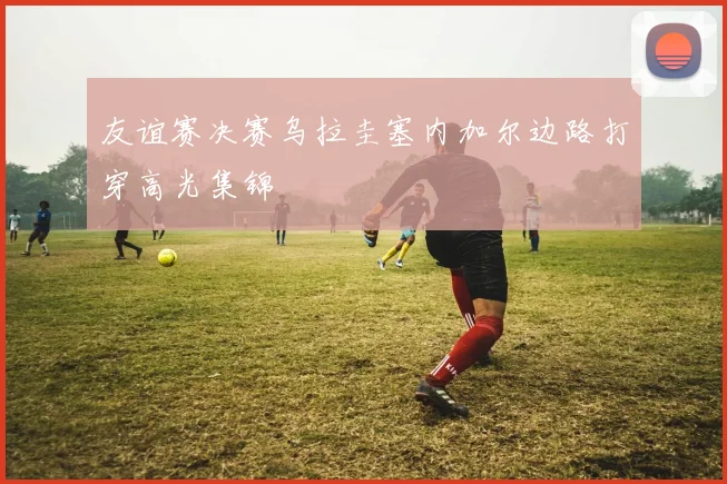友谊赛决赛乌拉圭塞内加尔边路打穿高光集锦
