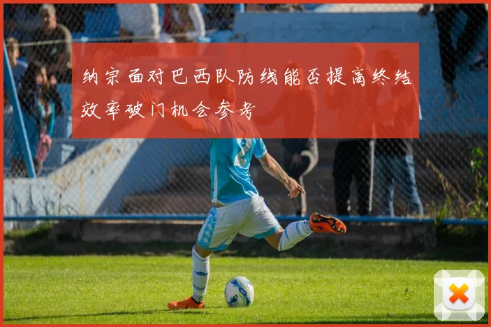 纳宗面对巴西队防线能否提高终结效率破门机会参考