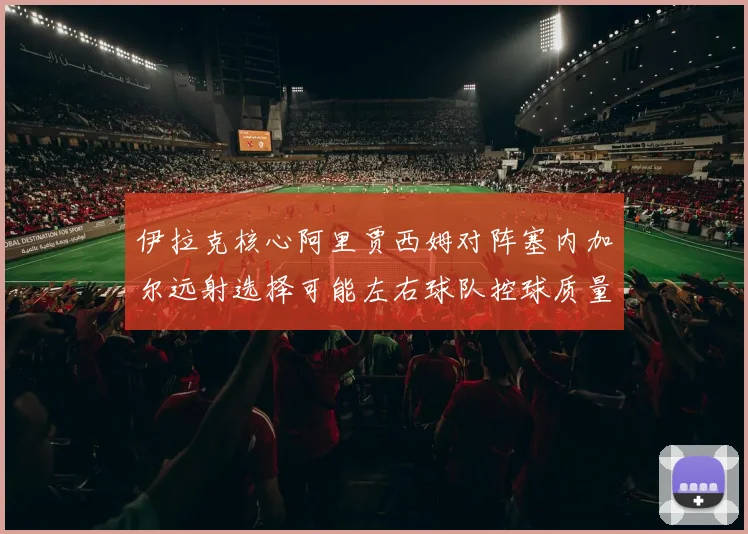 伊拉克核心阿里贾西姆对阵塞内加尔远射选择可能左右球队控球质量