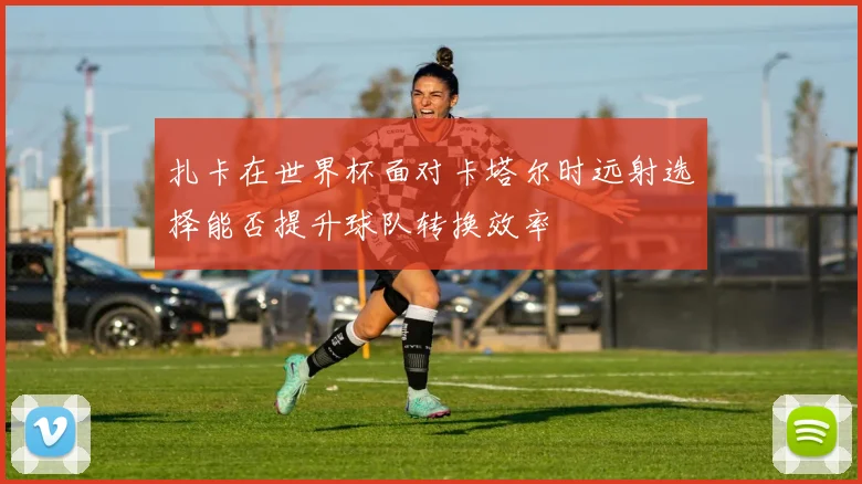 扎卡在世界杯面对卡塔尔时远射选择能否提升球队转换效率