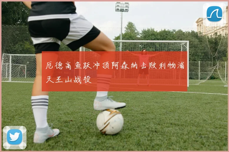 厄德高鱼跃冲顶阿森纳击败利物浦天王山战役