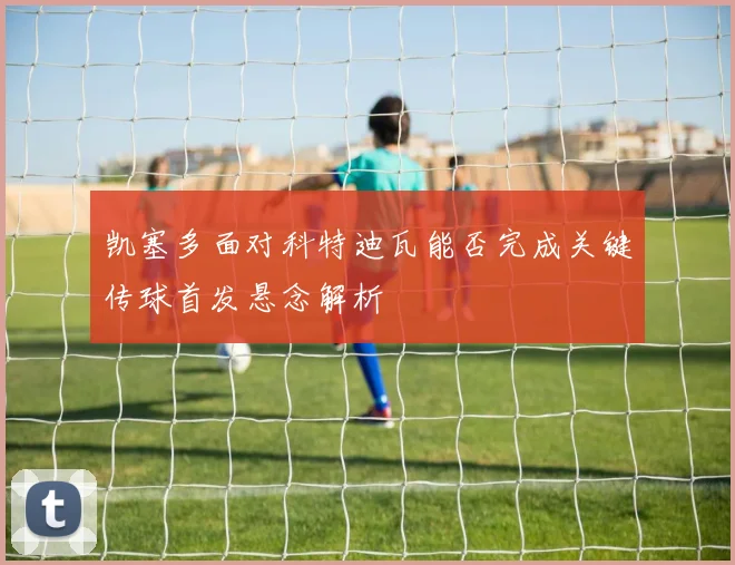 凯塞多面对科特迪瓦能否完成关键传球首发悬念解析