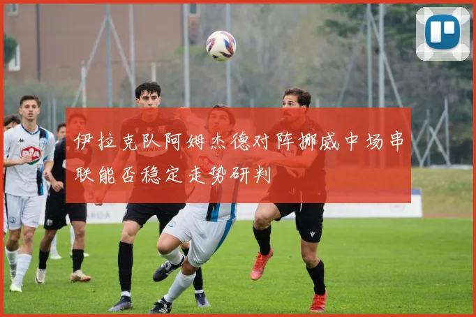 伊拉克队阿姆杰德对阵挪威中场串联能否稳定走势研判