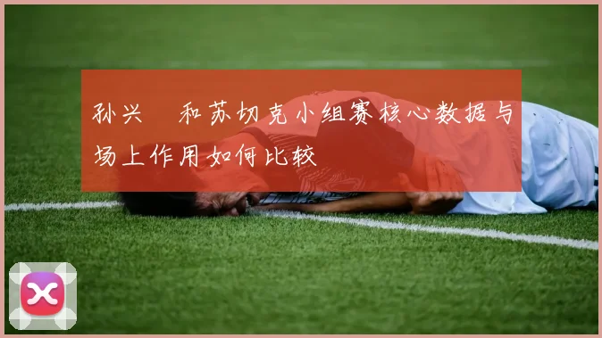 孙兴慜和苏切克小组赛核心数据与场上作用如何比较