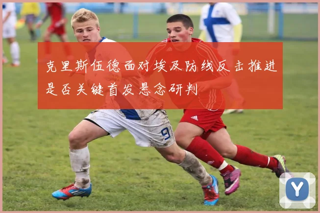 克里斯伍德面对埃及防线反击推进是否关键首发悬念研判