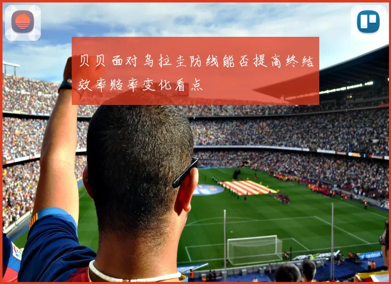 贝贝面对乌拉圭防线能否提高终结效率赔率变化看点
