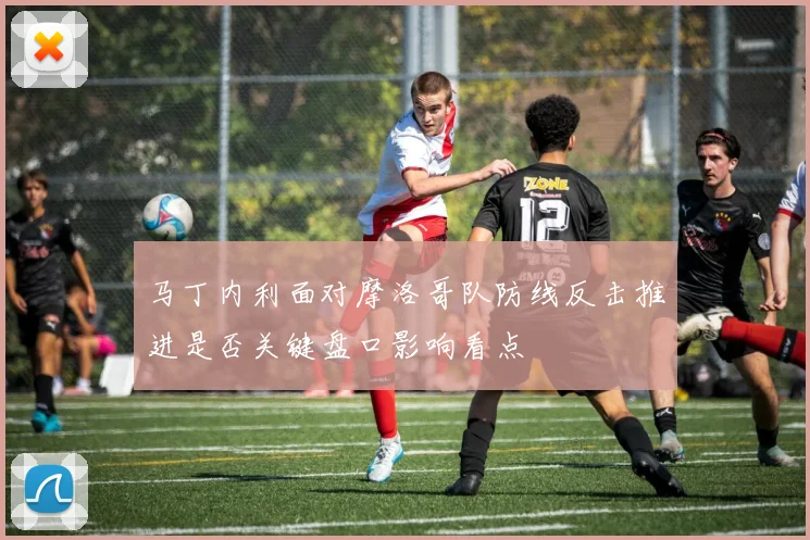 马丁内利面对摩洛哥队防线反击推进是否关键盘口影响看点