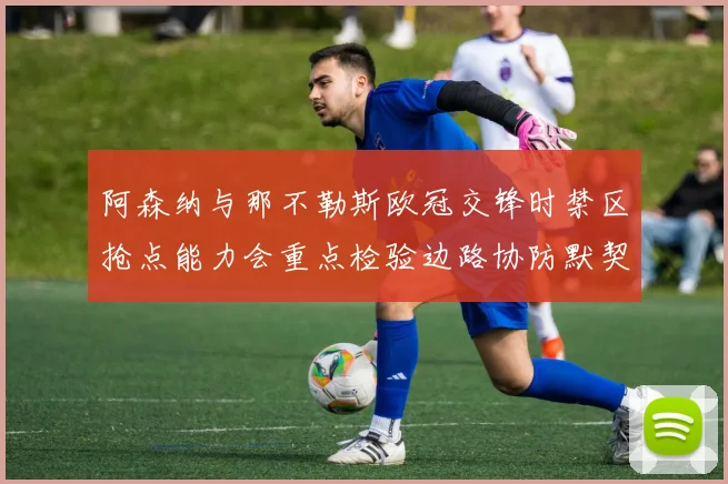 阿森纳与那不勒斯欧冠交锋时禁区抢点能力会重点检验边路协防默契