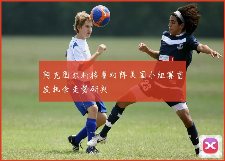 阿克图尔科格鲁对阵美国小组赛首发机会走势研判