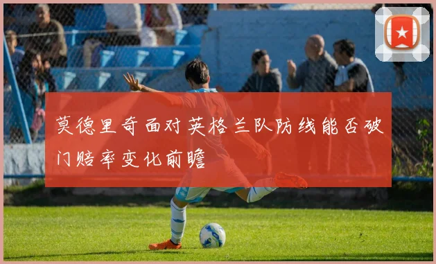 莫德里奇面对英格兰队防线能否破门赔率变化前瞻