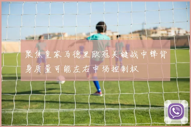聚焦皇家马德里欧冠关键战中锋背身质量可能左右中场控制权