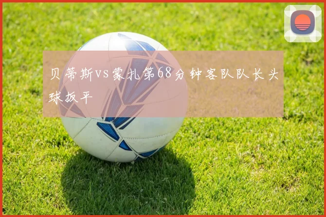 贝蒂斯vs蒙扎第68分钟客队队长头球扳平