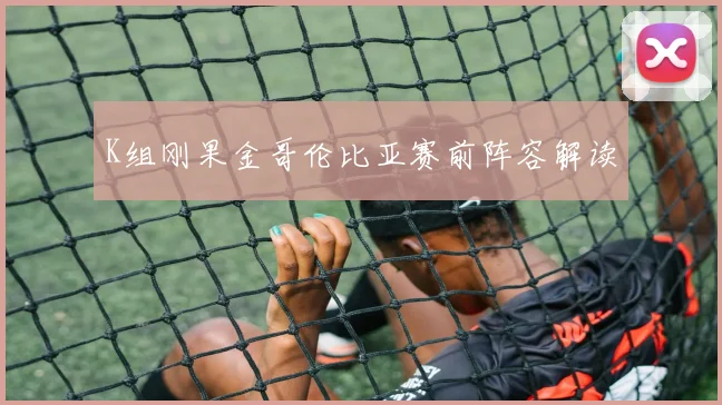 K组刚果金哥伦比亚赛前阵容解读