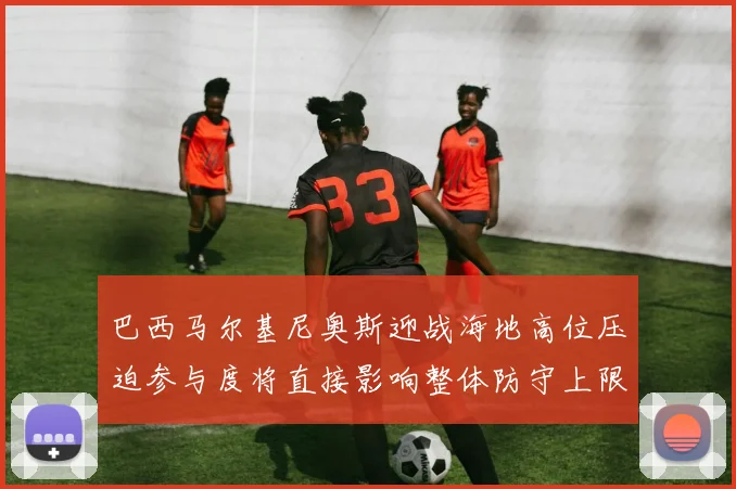 巴西马尔基尼奥斯迎战海地高位压迫参与度将直接影响整体防守上限