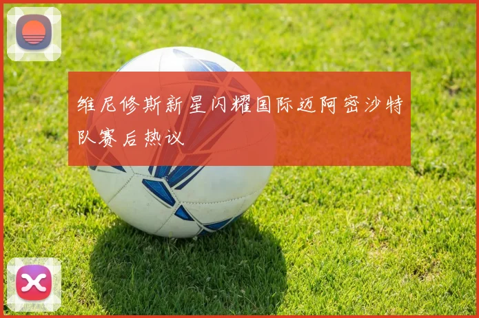 维尼修斯新星闪耀国际迈阿密沙特队赛后热议