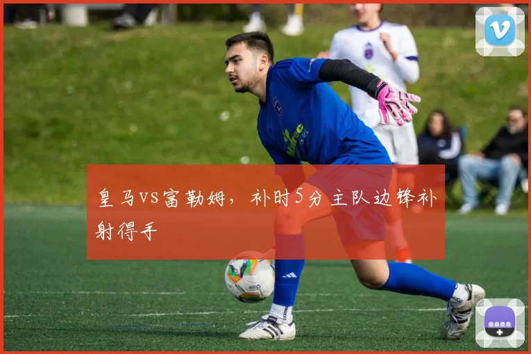 皇马vs富勒姆，补时5分主队边锋补射得手
