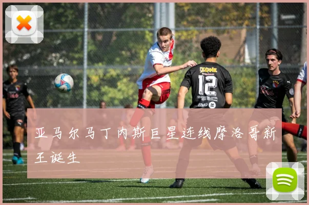 亚马尔马丁内斯巨星连线摩洛哥新王诞生