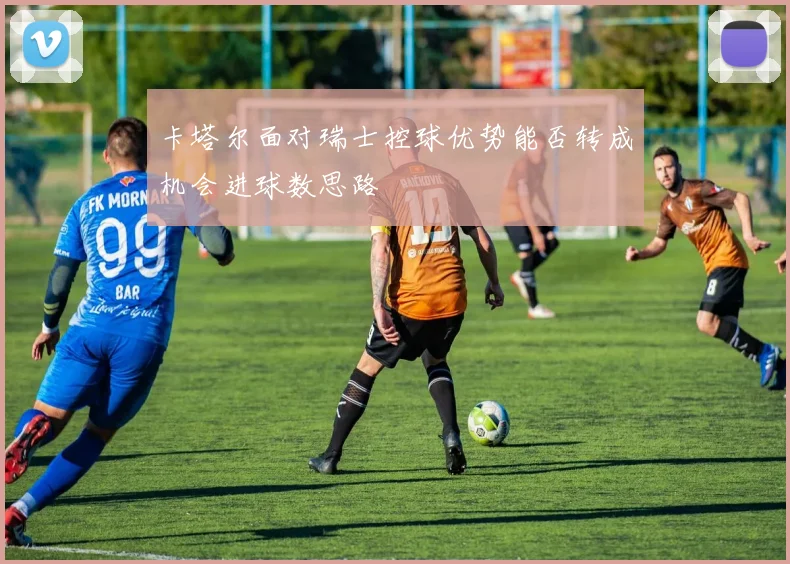 卡塔尔面对瑞士控球优势能否转成机会进球数思路