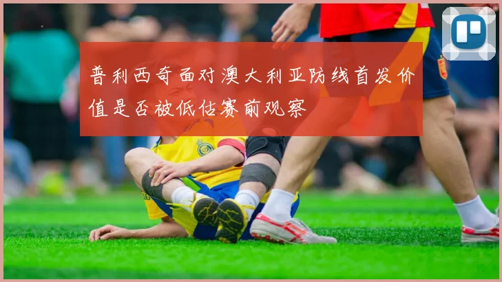 普利西奇面对澳大利亚防线首发价值是否被低估赛前观察