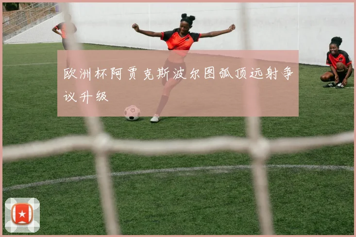 欧洲杯阿贾克斯波尔图弧顶远射争议升级