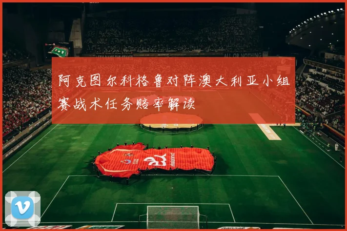 阿克图尔科格鲁对阵澳大利亚小组赛战术任务赔率解读