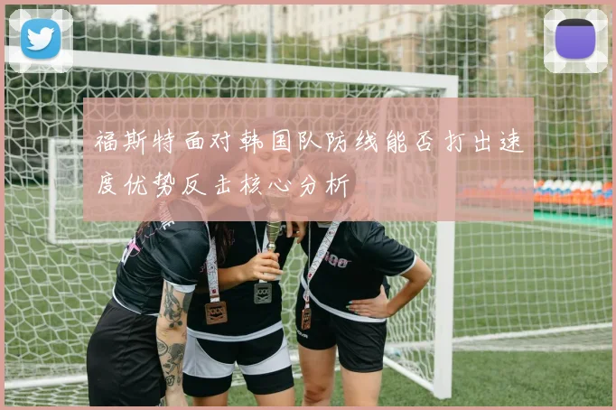 福斯特面对韩国队防线能否打出速度优势反击核心分析
