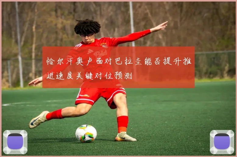 恰尔汗奥卢面对巴拉圭能否提升推进速度关键对位预测