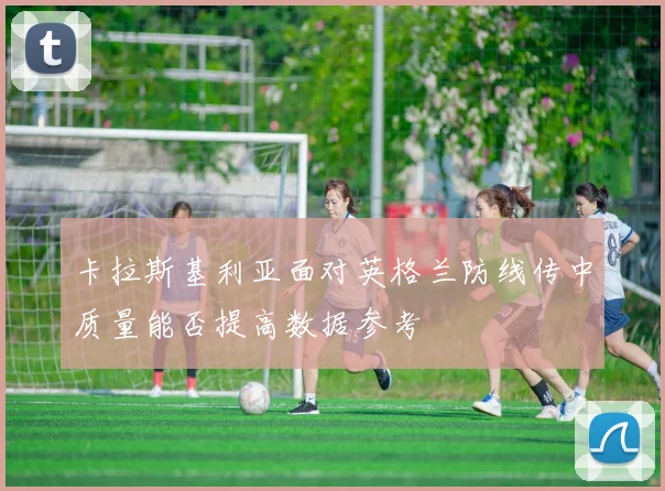 卡拉斯基利亚面对英格兰防线传中质量能否提高数据参考