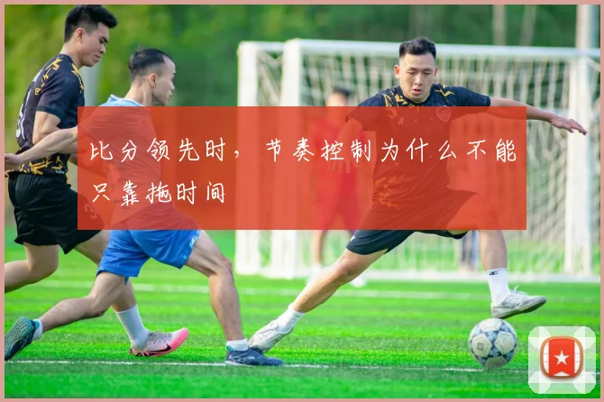 比分领先时，节奏控制为什么不能只靠拖时间