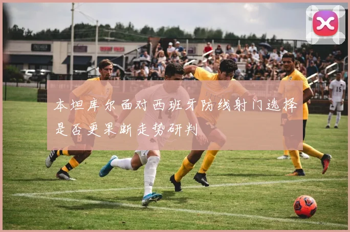 本坦库尔面对西班牙防线射门选择是否更果断走势研判