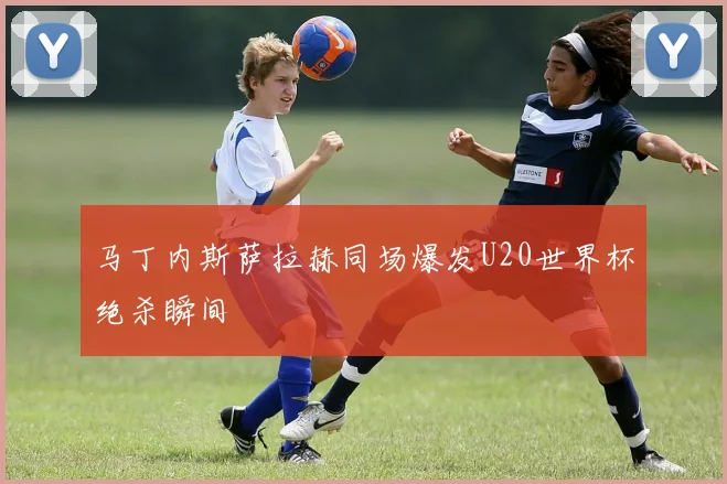 马丁内斯萨拉赫同场爆发U20世界杯绝杀瞬间