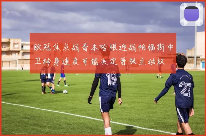 欧冠焦点战哥本哈根迎战帕福斯中卫转身速度可能决定晋级主动权