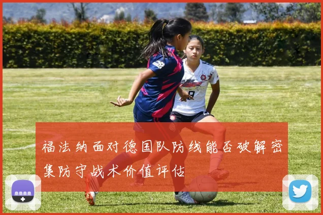 福法纳面对德国队防线能否破解密集防守战术价值评估