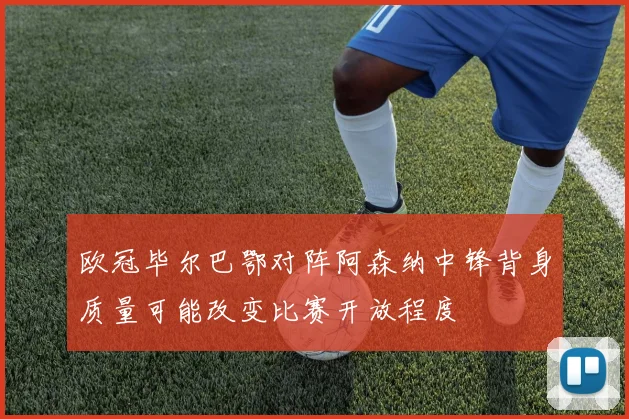欧冠毕尔巴鄂对阵阿森纳中锋背身质量可能改变比赛开放程度