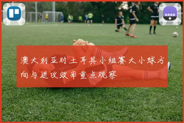 澳大利亚对土耳其小组赛大小球方向与进攻效率重点观察