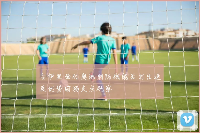 古伊里面对奥地利防线能否打出速度优势前场支点观察