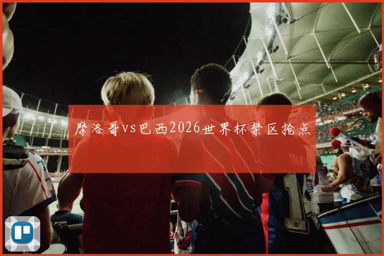 摩洛哥vs巴西2026世界杯禁区抢点