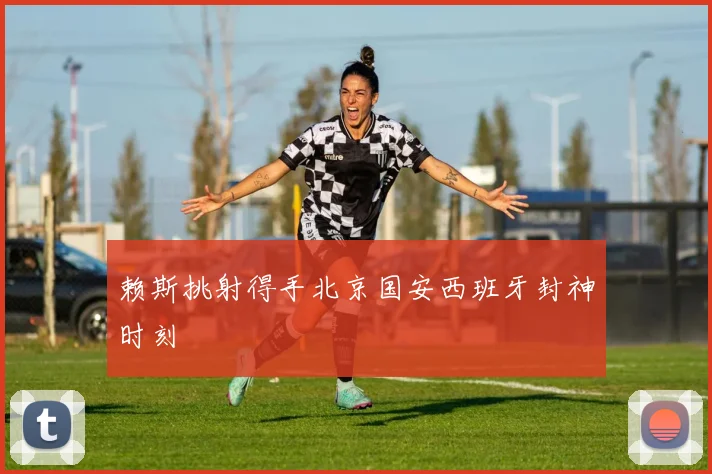 赖斯挑射得手北京国安西班牙封神时刻