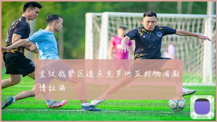 金玟哉禁区造点克罗地亚利物浦剧情拉满