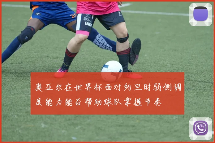 奥亚尔在世界杯面对约旦时弱侧调度能力能否帮助球队掌握节奏