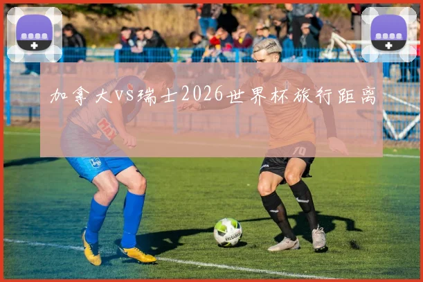 加拿大vs瑞士2026世界杯旅行距离