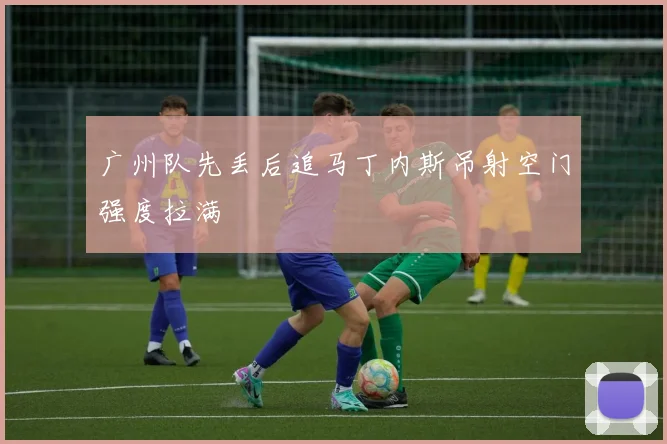 广州队先丢后追马丁内斯吊射空门强度拉满