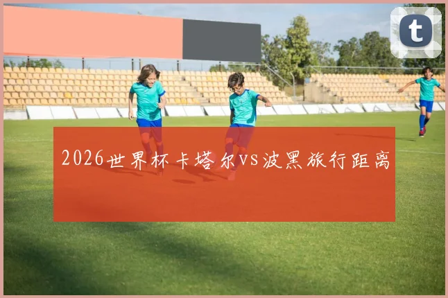 2026世界杯卡塔尔vs波黑旅行距离