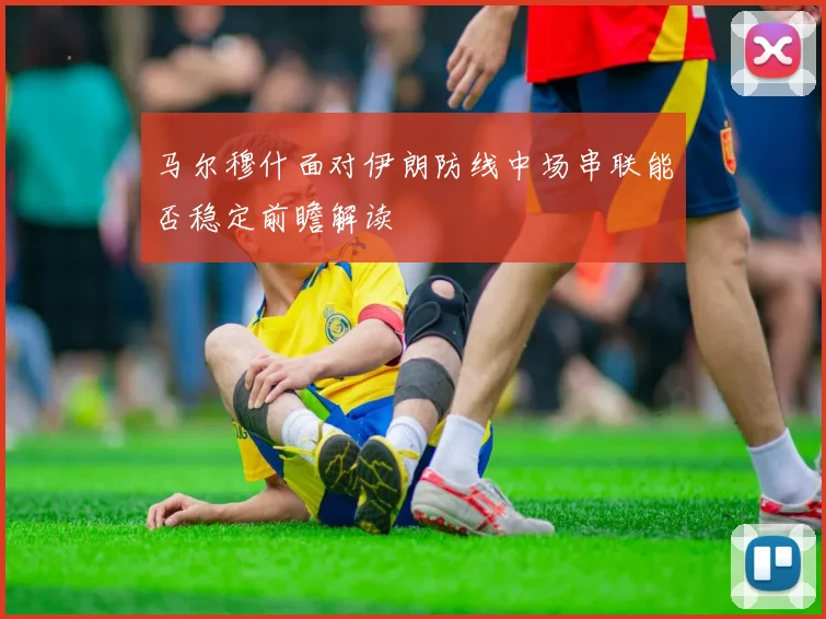 马尔穆什面对伊朗防线中场串联能否稳定前瞻解读