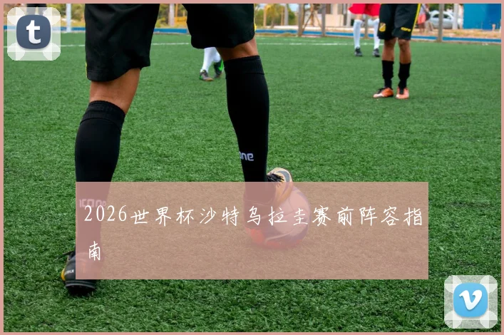 2026世界杯沙特乌拉圭赛前阵容指南